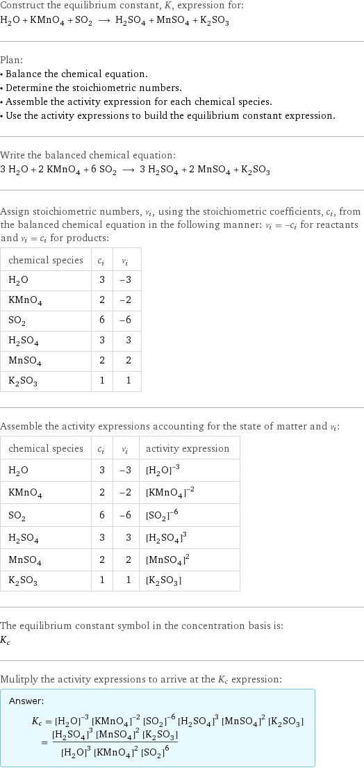 Construct the equilibrium constant, K, expression for: H_2O + KMnO_4 + SO_2 ⟶ H_2SO_4 + MnSO_4 + K_2SO_3 Plan: • Balance the chemical equation. • Determine the stoichiometric numbers. • Assemble the activity expression for each chemical species. • Use the activity expressions to build the equilibrium constant expression. Write the balanced chemical equation: 3 H_2O + 2 KMnO_4 + 6 SO_2 ⟶ 3 H_2SO_4 + 2 MnSO_4 + K_2SO_3 Assign stoichiometric numbers, ν_i, using the stoichiometric coefficients, c_i, from the balanced chemical equation in the following manner: ν_i = -c_i for reactants and ν_i = c_i for products: chemical species | c_i | ν_i H_2O | 3 | -3 KMnO_4 | 2 | -2 SO_2 | 6 | -6 H_2SO_4 | 3 | 3 MnSO_4 | 2 | 2 K_2SO_3 | 1 | 1 Assemble the activity expressions accounting for the state of matter and ν_i: chemical species | c_i | ν_i | activity expression H_2O | 3 | -3 | ([H2O])^(-3) KMnO_4 | 2 | -2 | ([KMnO4])^(-2) SO_2 | 6 | -6 | ([SO2])^(-6) H_2SO_4 | 3 | 3 | ([H2SO4])^3 MnSO_4 | 2 | 2 | ([MnSO4])^2 K_2SO_3 | 1 | 1 | [K2SO3] The equilibrium constant symbol in the concentration basis is: K_c Mulitply the activity expressions to arrive at the K_c expression: Answer: |   | K_c = ([H2O])^(-3) ([KMnO4])^(-2) ([SO2])^(-6) ([H2SO4])^3 ([MnSO4])^2 [K2SO3] = (([H2SO4])^3 ([MnSO4])^2 [K2SO3])/(([H2O])^3 ([KMnO4])^2 ([SO2])^6)