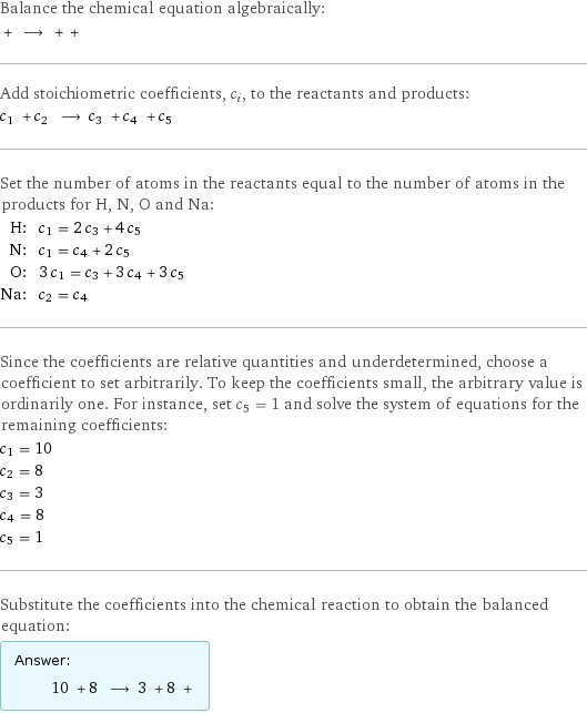 Balance the chemical equation algebraically:  + ⟶ + +  Add stoichiometric coefficients, c_i, to the reactants and products: c_1 + c_2 ⟶ c_3 + c_4 + c_5  Set the number of atoms in the reactants equal to the number of atoms in the products for H, N, O and Na: H: | c_1 = 2 c_3 + 4 c_5 N: | c_1 = c_4 + 2 c_5 O: | 3 c_1 = c_3 + 3 c_4 + 3 c_5 Na: | c_2 = c_4 Since the coefficients are relative quantities and underdetermined, choose a coefficient to set arbitrarily. To keep the coefficients small, the arbitrary value is ordinarily one. For instance, set c_5 = 1 and solve the system of equations for the remaining coefficients: c_1 = 10 c_2 = 8 c_3 = 3 c_4 = 8 c_5 = 1 Substitute the coefficients into the chemical reaction to obtain the balanced equation: Answer: |   | 10 + 8 ⟶ 3 + 8 + 