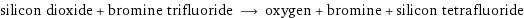 silicon dioxide + bromine trifluoride ⟶ oxygen + bromine + silicon tetrafluoride