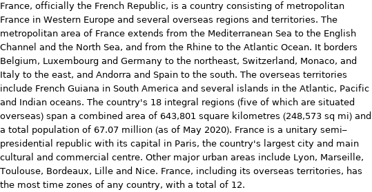 France, officially the French Republic, is a country consisting of metropolitan France in Western Europe and several overseas regions and territories. The metropolitan area of France extends from the Mediterranean Sea to the English Channel and the North Sea, and from the Rhine to the Atlantic Ocean. It borders Belgium, Luxembourg and Germany to the northeast, Switzerland, Monaco, and Italy to the east, and Andorra and Spain to the south. The overseas territories include French Guiana in South America and several islands in the Atlantic, Pacific and Indian oceans. The country's 18 integral regions (five of which are situated overseas) span a combined area of 643, 801 square kilometres (248, 573 sq mi) and a total population of 67.07 million (as of May 2020). France is a unitary semi-presidential republic with its capital in Paris, the country's largest city and main cultural and commercial centre. Other major urban areas include Lyon, Marseille, Toulouse, Bordeaux, Lille and Nice. France, including its overseas territories, has the most time zones of any country, with a total of 12.