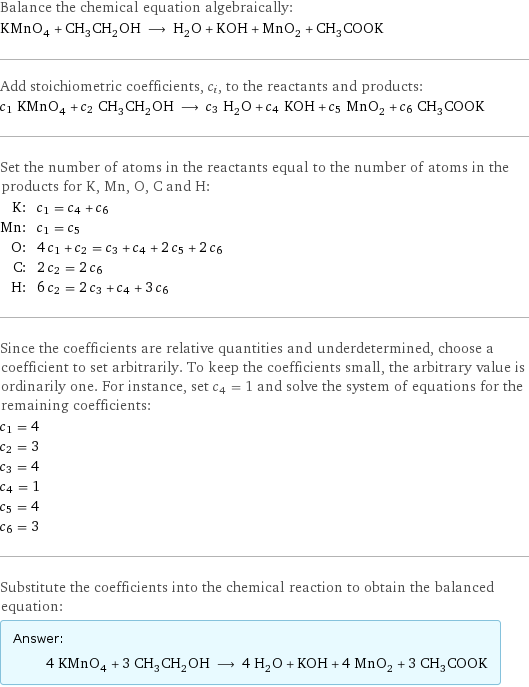 Balance the chemical equation algebraically: KMnO_4 + CH_3CH_2OH ⟶ H_2O + KOH + MnO_2 + CH_3COOK Add stoichiometric coefficients, c_i, to the reactants and products: c_1 KMnO_4 + c_2 CH_3CH_2OH ⟶ c_3 H_2O + c_4 KOH + c_5 MnO_2 + c_6 CH_3COOK Set the number of atoms in the reactants equal to the number of atoms in the products for K, Mn, O, C and H: K: | c_1 = c_4 + c_6 Mn: | c_1 = c_5 O: | 4 c_1 + c_2 = c_3 + c_4 + 2 c_5 + 2 c_6 C: | 2 c_2 = 2 c_6 H: | 6 c_2 = 2 c_3 + c_4 + 3 c_6 Since the coefficients are relative quantities and underdetermined, choose a coefficient to set arbitrarily. To keep the coefficients small, the arbitrary value is ordinarily one. For instance, set c_4 = 1 and solve the system of equations for the remaining coefficients: c_1 = 4 c_2 = 3 c_3 = 4 c_4 = 1 c_5 = 4 c_6 = 3 Substitute the coefficients into the chemical reaction to obtain the balanced equation: Answer: |   | 4 KMnO_4 + 3 CH_3CH_2OH ⟶ 4 H_2O + KOH + 4 MnO_2 + 3 CH_3COOK