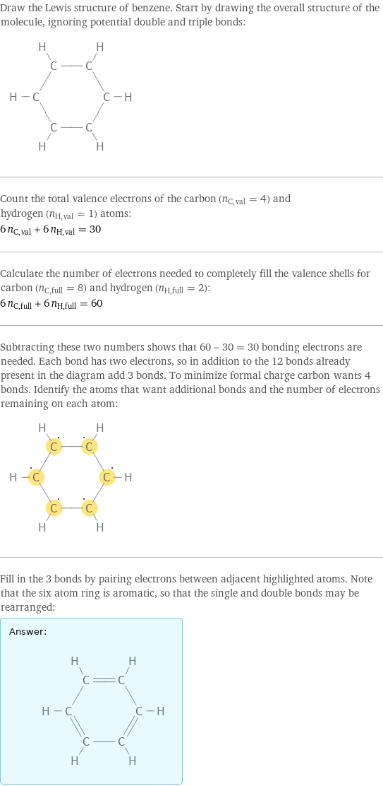 Draw the Lewis structure of benzene. Start by drawing the overall structure of the molecule, ignoring potential double and triple bonds:  Count the total valence electrons of the carbon (n_C, val = 4) and hydrogen (n_H, val = 1) atoms: 6 n_C, val + 6 n_H, val = 30 Calculate the number of electrons needed to completely fill the valence shells for carbon (n_C, full = 8) and hydrogen (n_H, full = 2): 6 n_C, full + 6 n_H, full = 60 Subtracting these two numbers shows that 60 - 30 = 30 bonding electrons are needed. Each bond has two electrons, so in addition to the 12 bonds already present in the diagram add 3 bonds. To minimize formal charge carbon wants 4 bonds. Identify the atoms that want additional bonds and the number of electrons remaining on each atom:  Fill in the 3 bonds by pairing electrons between adjacent highlighted atoms. Note that the six atom ring is aromatic, so that the single and double bonds may be rearranged: Answer: |   | 