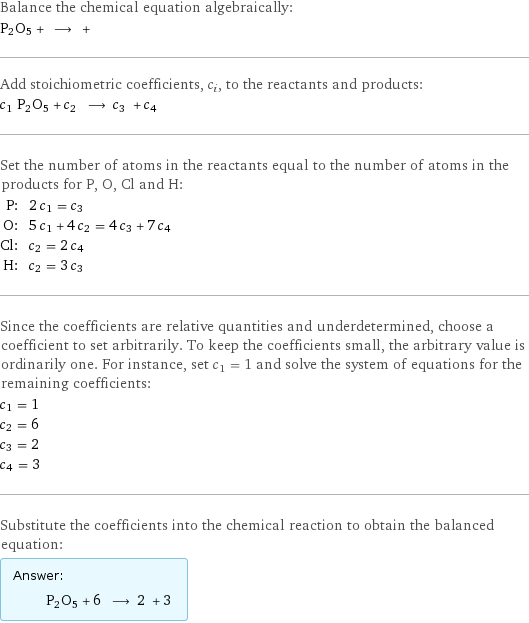 Balance the chemical equation algebraically: P2O5 + ⟶ +  Add stoichiometric coefficients, c_i, to the reactants and products: c_1 P2O5 + c_2 ⟶ c_3 + c_4  Set the number of atoms in the reactants equal to the number of atoms in the products for P, O, Cl and H: P: | 2 c_1 = c_3 O: | 5 c_1 + 4 c_2 = 4 c_3 + 7 c_4 Cl: | c_2 = 2 c_4 H: | c_2 = 3 c_3 Since the coefficients are relative quantities and underdetermined, choose a coefficient to set arbitrarily. To keep the coefficients small, the arbitrary value is ordinarily one. For instance, set c_1 = 1 and solve the system of equations for the remaining coefficients: c_1 = 1 c_2 = 6 c_3 = 2 c_4 = 3 Substitute the coefficients into the chemical reaction to obtain the balanced equation: Answer: |   | P2O5 + 6 ⟶ 2 + 3 