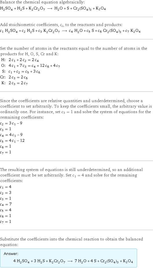 Balance the chemical equation algebraically: H_2SO_4 + H_2S + K_2Cr_2O_7 ⟶ H_2O + S + Cr_2(SO_4)_3 + K2O4 Add stoichiometric coefficients, c_i, to the reactants and products: c_1 H_2SO_4 + c_2 H_2S + c_3 K_2Cr_2O_7 ⟶ c_4 H_2O + c_5 S + c_6 Cr_2(SO_4)_3 + c_7 K2O4 Set the number of atoms in the reactants equal to the number of atoms in the products for H, O, S, Cr and K: H: | 2 c_1 + 2 c_2 = 2 c_4 O: | 4 c_1 + 7 c_3 = c_4 + 12 c_6 + 4 c_7 S: | c_1 + c_2 = c_5 + 3 c_6 Cr: | 2 c_3 = 2 c_6 K: | 2 c_3 = 2 c_7 Since the coefficients are relative quantities and underdetermined, choose a coefficient to set arbitrarily. To keep the coefficients small, the arbitrary value is ordinarily one. For instance, set c_3 = 1 and solve the system of equations for the remaining coefficients: c_2 = 3 c_1 - 9 c_3 = 1 c_4 = 4 c_1 - 9 c_5 = 4 c_1 - 12 c_6 = 1 c_7 = 1 The resulting system of equations is still underdetermined, so an additional coefficient must be set arbitrarily. Set c_1 = 4 and solve for the remaining coefficients: c_1 = 4 c_2 = 3 c_3 = 1 c_4 = 7 c_5 = 4 c_6 = 1 c_7 = 1 Substitute the coefficients into the chemical reaction to obtain the balanced equation: Answer: |   | 4 H_2SO_4 + 3 H_2S + K_2Cr_2O_7 ⟶ 7 H_2O + 4 S + Cr_2(SO_4)_3 + K2O4