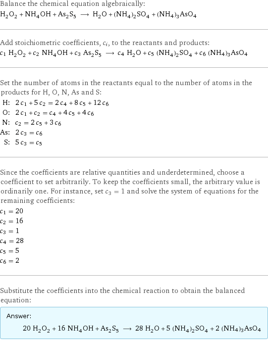 Balance the chemical equation algebraically: H_2O_2 + NH_4OH + As_2S_5 ⟶ H_2O + (NH_4)_2SO_4 + (NH4)3AsO4 Add stoichiometric coefficients, c_i, to the reactants and products: c_1 H_2O_2 + c_2 NH_4OH + c_3 As_2S_5 ⟶ c_4 H_2O + c_5 (NH_4)_2SO_4 + c_6 (NH4)3AsO4 Set the number of atoms in the reactants equal to the number of atoms in the products for H, O, N, As and S: H: | 2 c_1 + 5 c_2 = 2 c_4 + 8 c_5 + 12 c_6 O: | 2 c_1 + c_2 = c_4 + 4 c_5 + 4 c_6 N: | c_2 = 2 c_5 + 3 c_6 As: | 2 c_3 = c_6 S: | 5 c_3 = c_5 Since the coefficients are relative quantities and underdetermined, choose a coefficient to set arbitrarily. To keep the coefficients small, the arbitrary value is ordinarily one. For instance, set c_3 = 1 and solve the system of equations for the remaining coefficients: c_1 = 20 c_2 = 16 c_3 = 1 c_4 = 28 c_5 = 5 c_6 = 2 Substitute the coefficients into the chemical reaction to obtain the balanced equation: Answer: |   | 20 H_2O_2 + 16 NH_4OH + As_2S_5 ⟶ 28 H_2O + 5 (NH_4)_2SO_4 + 2 (NH4)3AsO4