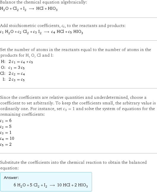 Balance the chemical equation algebraically: H_2O + Cl_2 + I_2 ⟶ HCl + HIO_3 Add stoichiometric coefficients, c_i, to the reactants and products: c_1 H_2O + c_2 Cl_2 + c_3 I_2 ⟶ c_4 HCl + c_5 HIO_3 Set the number of atoms in the reactants equal to the number of atoms in the products for H, O, Cl and I: H: | 2 c_1 = c_4 + c_5 O: | c_1 = 3 c_5 Cl: | 2 c_2 = c_4 I: | 2 c_3 = c_5 Since the coefficients are relative quantities and underdetermined, choose a coefficient to set arbitrarily. To keep the coefficients small, the arbitrary value is ordinarily one. For instance, set c_3 = 1 and solve the system of equations for the remaining coefficients: c_1 = 6 c_2 = 5 c_3 = 1 c_4 = 10 c_5 = 2 Substitute the coefficients into the chemical reaction to obtain the balanced equation: Answer: |   | 6 H_2O + 5 Cl_2 + I_2 ⟶ 10 HCl + 2 HIO_3