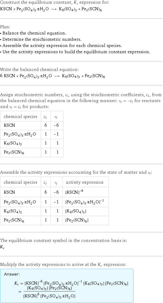 Construct the equilibrium constant, K, expression for: KSCN + Fe_2(SO_4)_3·xH_2O ⟶ K6(SO4)3 + Fe2(SCN)6 Plan: • Balance the chemical equation. • Determine the stoichiometric numbers. • Assemble the activity expression for each chemical species. • Use the activity expressions to build the equilibrium constant expression. Write the balanced chemical equation: 6 KSCN + Fe_2(SO_4)_3·xH_2O ⟶ K6(SO4)3 + Fe2(SCN)6 Assign stoichiometric numbers, ν_i, using the stoichiometric coefficients, c_i, from the balanced chemical equation in the following manner: ν_i = -c_i for reactants and ν_i = c_i for products: chemical species | c_i | ν_i KSCN | 6 | -6 Fe_2(SO_4)_3·xH_2O | 1 | -1 K6(SO4)3 | 1 | 1 Fe2(SCN)6 | 1 | 1 Assemble the activity expressions accounting for the state of matter and ν_i: chemical species | c_i | ν_i | activity expression KSCN | 6 | -6 | ([KSCN])^(-6) Fe_2(SO_4)_3·xH_2O | 1 | -1 | ([Fe2(SO4)3·xH2O])^(-1) K6(SO4)3 | 1 | 1 | [K6(SO4)3] Fe2(SCN)6 | 1 | 1 | [Fe2(SCN)6] The equilibrium constant symbol in the concentration basis is: K_c Mulitply the activity expressions to arrive at the K_c expression: Answer: |   | K_c = ([KSCN])^(-6) ([Fe2(SO4)3·xH2O])^(-1) [K6(SO4)3] [Fe2(SCN)6] = ([K6(SO4)3] [Fe2(SCN)6])/(([KSCN])^6 [Fe2(SO4)3·xH2O])