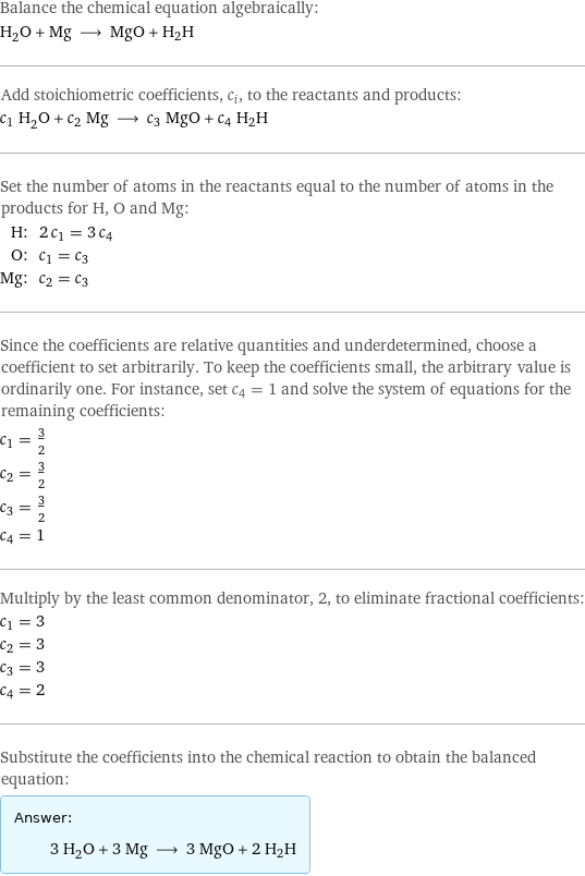 Balance the chemical equation algebraically: H_2O + Mg ⟶ MgO + H2H Add stoichiometric coefficients, c_i, to the reactants and products: c_1 H_2O + c_2 Mg ⟶ c_3 MgO + c_4 H2H Set the number of atoms in the reactants equal to the number of atoms in the products for H, O and Mg: H: | 2 c_1 = 3 c_4 O: | c_1 = c_3 Mg: | c_2 = c_3 Since the coefficients are relative quantities and underdetermined, choose a coefficient to set arbitrarily. To keep the coefficients small, the arbitrary value is ordinarily one. For instance, set c_4 = 1 and solve the system of equations for the remaining coefficients: c_1 = 3/2 c_2 = 3/2 c_3 = 3/2 c_4 = 1 Multiply by the least common denominator, 2, to eliminate fractional coefficients: c_1 = 3 c_2 = 3 c_3 = 3 c_4 = 2 Substitute the coefficients into the chemical reaction to obtain the balanced equation: Answer: |   | 3 H_2O + 3 Mg ⟶ 3 MgO + 2 H2H