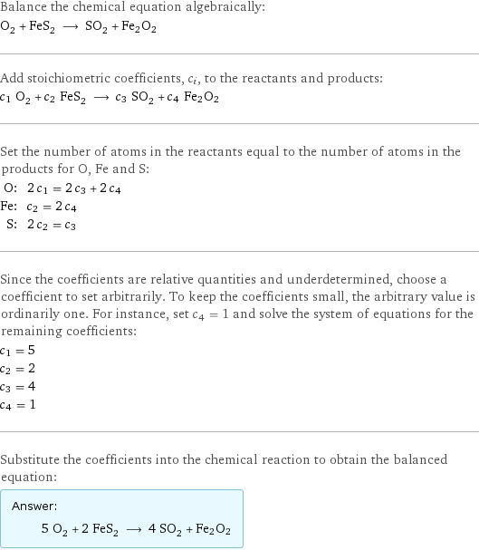 Balance the chemical equation algebraically: O_2 + FeS_2 ⟶ SO_2 + Fe2O2 Add stoichiometric coefficients, c_i, to the reactants and products: c_1 O_2 + c_2 FeS_2 ⟶ c_3 SO_2 + c_4 Fe2O2 Set the number of atoms in the reactants equal to the number of atoms in the products for O, Fe and S: O: | 2 c_1 = 2 c_3 + 2 c_4 Fe: | c_2 = 2 c_4 S: | 2 c_2 = c_3 Since the coefficients are relative quantities and underdetermined, choose a coefficient to set arbitrarily. To keep the coefficients small, the arbitrary value is ordinarily one. For instance, set c_4 = 1 and solve the system of equations for the remaining coefficients: c_1 = 5 c_2 = 2 c_3 = 4 c_4 = 1 Substitute the coefficients into the chemical reaction to obtain the balanced equation: Answer: |   | 5 O_2 + 2 FeS_2 ⟶ 4 SO_2 + Fe2O2