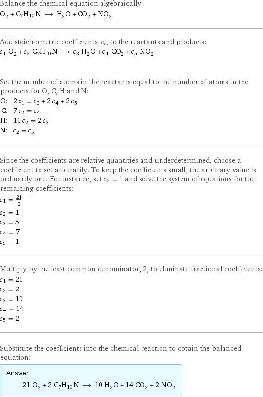 Balance the chemical equation algebraically: O_2 + C7H10N ⟶ H_2O + CO_2 + NO_2 Add stoichiometric coefficients, c_i, to the reactants and products: c_1 O_2 + c_2 C7H10N ⟶ c_3 H_2O + c_4 CO_2 + c_5 NO_2 Set the number of atoms in the reactants equal to the number of atoms in the products for O, C, H and N: O: | 2 c_1 = c_3 + 2 c_4 + 2 c_5 C: | 7 c_2 = c_4 H: | 10 c_2 = 2 c_3 N: | c_2 = c_5 Since the coefficients are relative quantities and underdetermined, choose a coefficient to set arbitrarily. To keep the coefficients small, the arbitrary value is ordinarily one. For instance, set c_2 = 1 and solve the system of equations for the remaining coefficients: c_1 = 21/2 c_2 = 1 c_3 = 5 c_4 = 7 c_5 = 1 Multiply by the least common denominator, 2, to eliminate fractional coefficients: c_1 = 21 c_2 = 2 c_3 = 10 c_4 = 14 c_5 = 2 Substitute the coefficients into the chemical reaction to obtain the balanced equation: Answer: |   | 21 O_2 + 2 C7H10N ⟶ 10 H_2O + 14 CO_2 + 2 NO_2