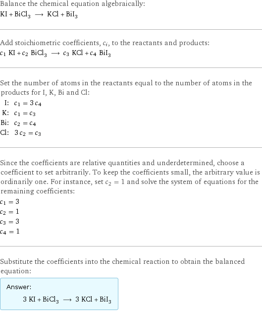 Balance the chemical equation algebraically: KI + BiCl_3 ⟶ KCl + BiI_3 Add stoichiometric coefficients, c_i, to the reactants and products: c_1 KI + c_2 BiCl_3 ⟶ c_3 KCl + c_4 BiI_3 Set the number of atoms in the reactants equal to the number of atoms in the products for I, K, Bi and Cl: I: | c_1 = 3 c_4 K: | c_1 = c_3 Bi: | c_2 = c_4 Cl: | 3 c_2 = c_3 Since the coefficients are relative quantities and underdetermined, choose a coefficient to set arbitrarily. To keep the coefficients small, the arbitrary value is ordinarily one. For instance, set c_2 = 1 and solve the system of equations for the remaining coefficients: c_1 = 3 c_2 = 1 c_3 = 3 c_4 = 1 Substitute the coefficients into the chemical reaction to obtain the balanced equation: Answer: |   | 3 KI + BiCl_3 ⟶ 3 KCl + BiI_3