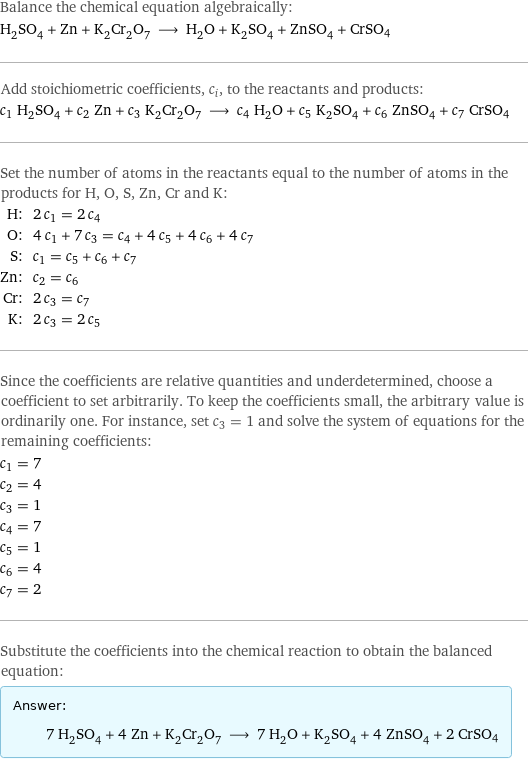 Balance the chemical equation algebraically: H_2SO_4 + Zn + K_2Cr_2O_7 ⟶ H_2O + K_2SO_4 + ZnSO_4 + CrSO4 Add stoichiometric coefficients, c_i, to the reactants and products: c_1 H_2SO_4 + c_2 Zn + c_3 K_2Cr_2O_7 ⟶ c_4 H_2O + c_5 K_2SO_4 + c_6 ZnSO_4 + c_7 CrSO4 Set the number of atoms in the reactants equal to the number of atoms in the products for H, O, S, Zn, Cr and K: H: | 2 c_1 = 2 c_4 O: | 4 c_1 + 7 c_3 = c_4 + 4 c_5 + 4 c_6 + 4 c_7 S: | c_1 = c_5 + c_6 + c_7 Zn: | c_2 = c_6 Cr: | 2 c_3 = c_7 K: | 2 c_3 = 2 c_5 Since the coefficients are relative quantities and underdetermined, choose a coefficient to set arbitrarily. To keep the coefficients small, the arbitrary value is ordinarily one. For instance, set c_3 = 1 and solve the system of equations for the remaining coefficients: c_1 = 7 c_2 = 4 c_3 = 1 c_4 = 7 c_5 = 1 c_6 = 4 c_7 = 2 Substitute the coefficients into the chemical reaction to obtain the balanced equation: Answer: |   | 7 H_2SO_4 + 4 Zn + K_2Cr_2O_7 ⟶ 7 H_2O + K_2SO_4 + 4 ZnSO_4 + 2 CrSO4