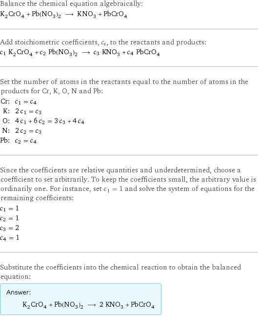 Balance the chemical equation algebraically: K_2CrO_4 + Pb(NO_3)_2 ⟶ KNO_3 + PbCrO_4 Add stoichiometric coefficients, c_i, to the reactants and products: c_1 K_2CrO_4 + c_2 Pb(NO_3)_2 ⟶ c_3 KNO_3 + c_4 PbCrO_4 Set the number of atoms in the reactants equal to the number of atoms in the products for Cr, K, O, N and Pb: Cr: | c_1 = c_4 K: | 2 c_1 = c_3 O: | 4 c_1 + 6 c_2 = 3 c_3 + 4 c_4 N: | 2 c_2 = c_3 Pb: | c_2 = c_4 Since the coefficients are relative quantities and underdetermined, choose a coefficient to set arbitrarily. To keep the coefficients small, the arbitrary value is ordinarily one. For instance, set c_1 = 1 and solve the system of equations for the remaining coefficients: c_1 = 1 c_2 = 1 c_3 = 2 c_4 = 1 Substitute the coefficients into the chemical reaction to obtain the balanced equation: Answer: |   | K_2CrO_4 + Pb(NO_3)_2 ⟶ 2 KNO_3 + PbCrO_4