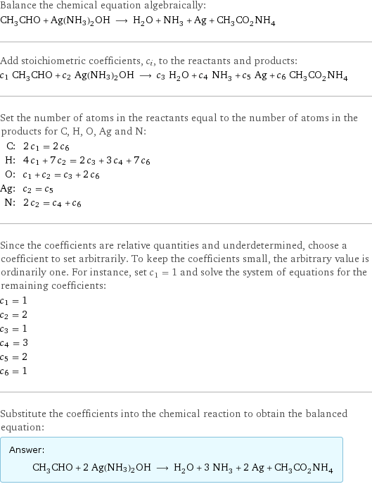 Balance the chemical equation algebraically: CH_3CHO + Ag(NH3)2OH ⟶ H_2O + NH_3 + Ag + CH_3CO_2NH_4 Add stoichiometric coefficients, c_i, to the reactants and products: c_1 CH_3CHO + c_2 Ag(NH3)2OH ⟶ c_3 H_2O + c_4 NH_3 + c_5 Ag + c_6 CH_3CO_2NH_4 Set the number of atoms in the reactants equal to the number of atoms in the products for C, H, O, Ag and N: C: | 2 c_1 = 2 c_6 H: | 4 c_1 + 7 c_2 = 2 c_3 + 3 c_4 + 7 c_6 O: | c_1 + c_2 = c_3 + 2 c_6 Ag: | c_2 = c_5 N: | 2 c_2 = c_4 + c_6 Since the coefficients are relative quantities and underdetermined, choose a coefficient to set arbitrarily. To keep the coefficients small, the arbitrary value is ordinarily one. For instance, set c_1 = 1 and solve the system of equations for the remaining coefficients: c_1 = 1 c_2 = 2 c_3 = 1 c_4 = 3 c_5 = 2 c_6 = 1 Substitute the coefficients into the chemical reaction to obtain the balanced equation: Answer: |   | CH_3CHO + 2 Ag(NH3)2OH ⟶ H_2O + 3 NH_3 + 2 Ag + CH_3CO_2NH_4