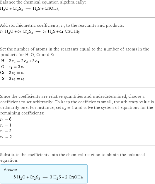 Balance the chemical equation algebraically: H_2O + Cr_2S_3 ⟶ H_2S + Cr(OH)3 Add stoichiometric coefficients, c_i, to the reactants and products: c_1 H_2O + c_2 Cr_2S_3 ⟶ c_3 H_2S + c_4 Cr(OH)3 Set the number of atoms in the reactants equal to the number of atoms in the products for H, O, Cr and S: H: | 2 c_1 = 2 c_3 + 3 c_4 O: | c_1 = 3 c_4 Cr: | 2 c_2 = c_4 S: | 3 c_2 = c_3 Since the coefficients are relative quantities and underdetermined, choose a coefficient to set arbitrarily. To keep the coefficients small, the arbitrary value is ordinarily one. For instance, set c_2 = 1 and solve the system of equations for the remaining coefficients: c_1 = 6 c_2 = 1 c_3 = 3 c_4 = 2 Substitute the coefficients into the chemical reaction to obtain the balanced equation: Answer: |   | 6 H_2O + Cr_2S_3 ⟶ 3 H_2S + 2 Cr(OH)3