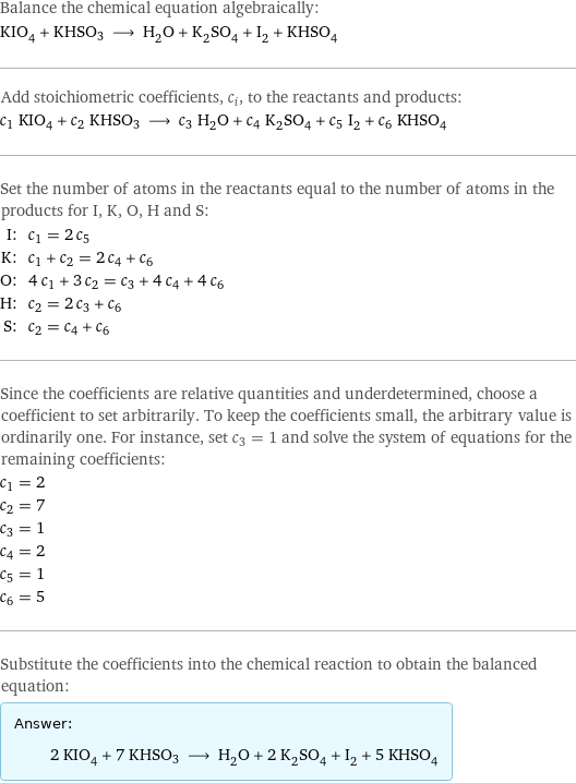 Balance the chemical equation algebraically: KIO_4 + KHSO3 ⟶ H_2O + K_2SO_4 + I_2 + KHSO_4 Add stoichiometric coefficients, c_i, to the reactants and products: c_1 KIO_4 + c_2 KHSO3 ⟶ c_3 H_2O + c_4 K_2SO_4 + c_5 I_2 + c_6 KHSO_4 Set the number of atoms in the reactants equal to the number of atoms in the products for I, K, O, H and S: I: | c_1 = 2 c_5 K: | c_1 + c_2 = 2 c_4 + c_6 O: | 4 c_1 + 3 c_2 = c_3 + 4 c_4 + 4 c_6 H: | c_2 = 2 c_3 + c_6 S: | c_2 = c_4 + c_6 Since the coefficients are relative quantities and underdetermined, choose a coefficient to set arbitrarily. To keep the coefficients small, the arbitrary value is ordinarily one. For instance, set c_3 = 1 and solve the system of equations for the remaining coefficients: c_1 = 2 c_2 = 7 c_3 = 1 c_4 = 2 c_5 = 1 c_6 = 5 Substitute the coefficients into the chemical reaction to obtain the balanced equation: Answer: |   | 2 KIO_4 + 7 KHSO3 ⟶ H_2O + 2 K_2SO_4 + I_2 + 5 KHSO_4