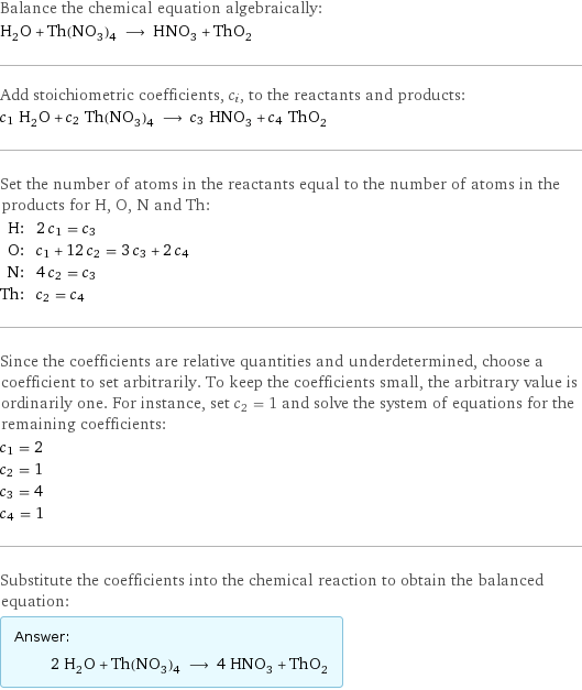 Balance the chemical equation algebraically: H_2O + Th(NO_3)_4 ⟶ HNO_3 + ThO_2 Add stoichiometric coefficients, c_i, to the reactants and products: c_1 H_2O + c_2 Th(NO_3)_4 ⟶ c_3 HNO_3 + c_4 ThO_2 Set the number of atoms in the reactants equal to the number of atoms in the products for H, O, N and Th: H: | 2 c_1 = c_3 O: | c_1 + 12 c_2 = 3 c_3 + 2 c_4 N: | 4 c_2 = c_3 Th: | c_2 = c_4 Since the coefficients are relative quantities and underdetermined, choose a coefficient to set arbitrarily. To keep the coefficients small, the arbitrary value is ordinarily one. For instance, set c_2 = 1 and solve the system of equations for the remaining coefficients: c_1 = 2 c_2 = 1 c_3 = 4 c_4 = 1 Substitute the coefficients into the chemical reaction to obtain the balanced equation: Answer: |   | 2 H_2O + Th(NO_3)_4 ⟶ 4 HNO_3 + ThO_2