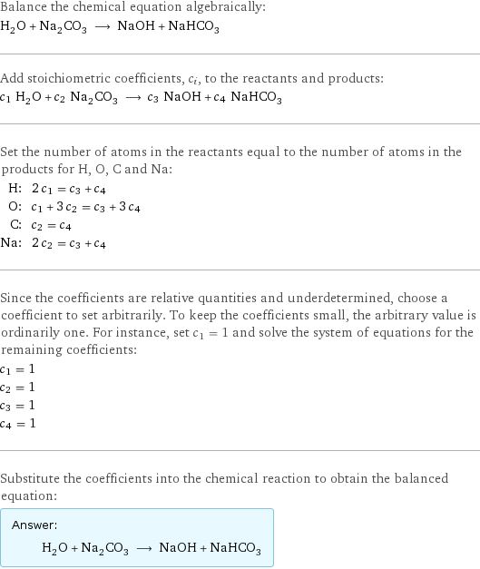 Balance the chemical equation algebraically: H_2O + Na_2CO_3 ⟶ NaOH + NaHCO_3 Add stoichiometric coefficients, c_i, to the reactants and products: c_1 H_2O + c_2 Na_2CO_3 ⟶ c_3 NaOH + c_4 NaHCO_3 Set the number of atoms in the reactants equal to the number of atoms in the products for H, O, C and Na: H: | 2 c_1 = c_3 + c_4 O: | c_1 + 3 c_2 = c_3 + 3 c_4 C: | c_2 = c_4 Na: | 2 c_2 = c_3 + c_4 Since the coefficients are relative quantities and underdetermined, choose a coefficient to set arbitrarily. To keep the coefficients small, the arbitrary value is ordinarily one. For instance, set c_1 = 1 and solve the system of equations for the remaining coefficients: c_1 = 1 c_2 = 1 c_3 = 1 c_4 = 1 Substitute the coefficients into the chemical reaction to obtain the balanced equation: Answer: |   | H_2O + Na_2CO_3 ⟶ NaOH + NaHCO_3