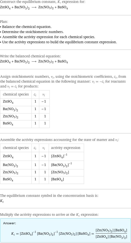 Construct the equilibrium constant, K, expression for: ZnSO_4 + Ba(NO_3)_2 ⟶ Zn(NO3)2 + BaSO_4 Plan: • Balance the chemical equation. • Determine the stoichiometric numbers. • Assemble the activity expression for each chemical species. • Use the activity expressions to build the equilibrium constant expression. Write the balanced chemical equation: ZnSO_4 + Ba(NO_3)_2 ⟶ Zn(NO3)2 + BaSO_4 Assign stoichiometric numbers, ν_i, using the stoichiometric coefficients, c_i, from the balanced chemical equation in the following manner: ν_i = -c_i for reactants and ν_i = c_i for products: chemical species | c_i | ν_i ZnSO_4 | 1 | -1 Ba(NO_3)_2 | 1 | -1 Zn(NO3)2 | 1 | 1 BaSO_4 | 1 | 1 Assemble the activity expressions accounting for the state of matter and ν_i: chemical species | c_i | ν_i | activity expression ZnSO_4 | 1 | -1 | ([ZnSO4])^(-1) Ba(NO_3)_2 | 1 | -1 | ([Ba(NO3)2])^(-1) Zn(NO3)2 | 1 | 1 | [Zn(NO3)2] BaSO_4 | 1 | 1 | [BaSO4] The equilibrium constant symbol in the concentration basis is: K_c Mulitply the activity expressions to arrive at the K_c expression: Answer: |   | K_c = ([ZnSO4])^(-1) ([Ba(NO3)2])^(-1) [Zn(NO3)2] [BaSO4] = ([Zn(NO3)2] [BaSO4])/([ZnSO4] [Ba(NO3)2])