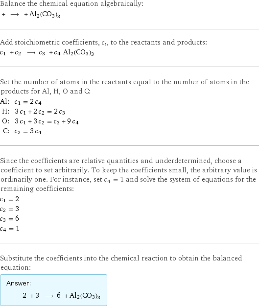 Balance the chemical equation algebraically:  + ⟶ + Al2(CO3)3 Add stoichiometric coefficients, c_i, to the reactants and products: c_1 + c_2 ⟶ c_3 + c_4 Al2(CO3)3 Set the number of atoms in the reactants equal to the number of atoms in the products for Al, H, O and C: Al: | c_1 = 2 c_4 H: | 3 c_1 + 2 c_2 = 2 c_3 O: | 3 c_1 + 3 c_2 = c_3 + 9 c_4 C: | c_2 = 3 c_4 Since the coefficients are relative quantities and underdetermined, choose a coefficient to set arbitrarily. To keep the coefficients small, the arbitrary value is ordinarily one. For instance, set c_4 = 1 and solve the system of equations for the remaining coefficients: c_1 = 2 c_2 = 3 c_3 = 6 c_4 = 1 Substitute the coefficients into the chemical reaction to obtain the balanced equation: Answer: |   | 2 + 3 ⟶ 6 + Al2(CO3)3