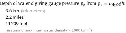 Depth of water d giving gauge pressure p_e from p_e = ρ_(H_2O)gh:  | 3.6 km (kilometers)  | 2.2 miles  | 11709 feet  | (assuming maximum water density ≈ 1000 kg/m^3)