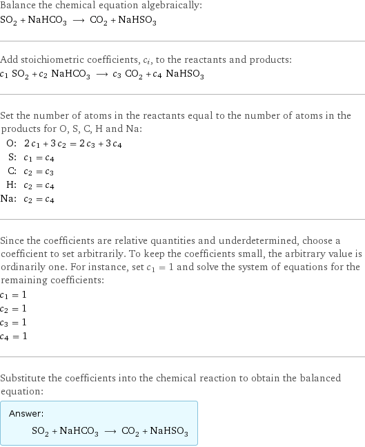 Balance the chemical equation algebraically: SO_2 + NaHCO_3 ⟶ CO_2 + NaHSO_3 Add stoichiometric coefficients, c_i, to the reactants and products: c_1 SO_2 + c_2 NaHCO_3 ⟶ c_3 CO_2 + c_4 NaHSO_3 Set the number of atoms in the reactants equal to the number of atoms in the products for O, S, C, H and Na: O: | 2 c_1 + 3 c_2 = 2 c_3 + 3 c_4 S: | c_1 = c_4 C: | c_2 = c_3 H: | c_2 = c_4 Na: | c_2 = c_4 Since the coefficients are relative quantities and underdetermined, choose a coefficient to set arbitrarily. To keep the coefficients small, the arbitrary value is ordinarily one. For instance, set c_1 = 1 and solve the system of equations for the remaining coefficients: c_1 = 1 c_2 = 1 c_3 = 1 c_4 = 1 Substitute the coefficients into the chemical reaction to obtain the balanced equation: Answer: |   | SO_2 + NaHCO_3 ⟶ CO_2 + NaHSO_3