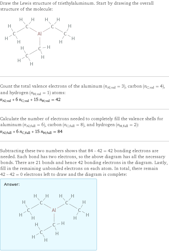 Draw the Lewis structure of triethylaluminum. Start by drawing the overall structure of the molecule:  Count the total valence electrons of the aluminum (n_Al, val = 3), carbon (n_C, val = 4), and hydrogen (n_H, val = 1) atoms: n_Al, val + 6 n_C, val + 15 n_H, val = 42 Calculate the number of electrons needed to completely fill the valence shells for aluminum (n_Al, full = 6), carbon (n_C, full = 8), and hydrogen (n_H, full = 2): n_Al, full + 6 n_C, full + 15 n_H, full = 84 Subtracting these two numbers shows that 84 - 42 = 42 bonding electrons are needed. Each bond has two electrons, so the above diagram has all the necessary bonds. There are 21 bonds and hence 42 bonding electrons in the diagram. Lastly, fill in the remaining unbonded electrons on each atom. In total, there remain 42 - 42 = 0 electrons left to draw and the diagram is complete: Answer: |   | 