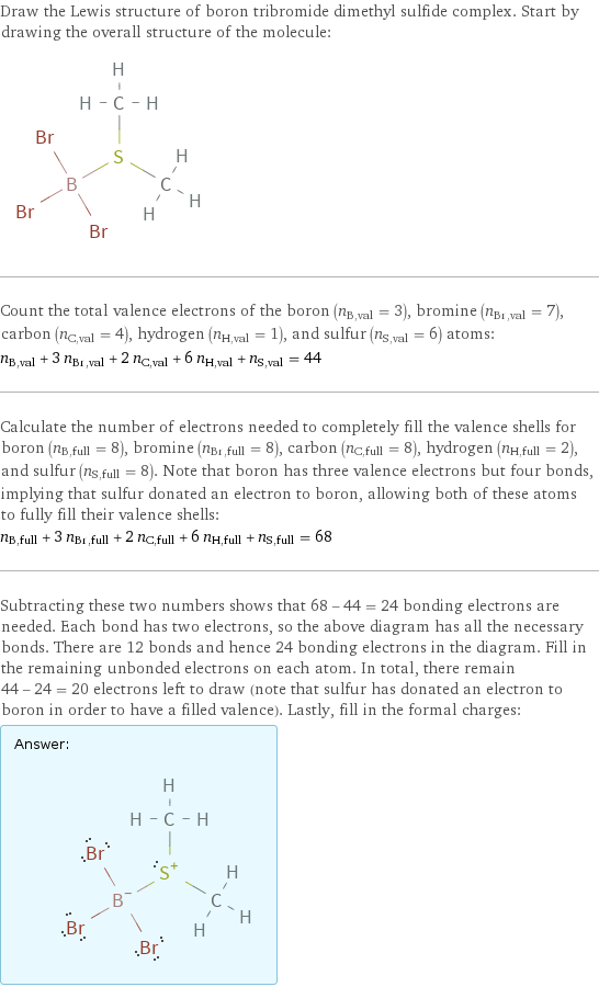 Draw the Lewis structure of boron tribromide dimethyl sulfide complex. Start by drawing the overall structure of the molecule:  Count the total valence electrons of the boron (n_B, val = 3), bromine (n_Br, val = 7), carbon (n_C, val = 4), hydrogen (n_H, val = 1), and sulfur (n_S, val = 6) atoms: n_B, val + 3 n_Br, val + 2 n_C, val + 6 n_H, val + n_S, val = 44 Calculate the number of electrons needed to completely fill the valence shells for boron (n_B, full = 8), bromine (n_Br, full = 8), carbon (n_C, full = 8), hydrogen (n_H, full = 2), and sulfur (n_S, full = 8). Note that boron has three valence electrons but four bonds, implying that sulfur donated an electron to boron, allowing both of these atoms to fully fill their valence shells: n_B, full + 3 n_Br, full + 2 n_C, full + 6 n_H, full + n_S, full = 68 Subtracting these two numbers shows that 68 - 44 = 24 bonding electrons are needed. Each bond has two electrons, so the above diagram has all the necessary bonds. There are 12 bonds and hence 24 bonding electrons in the diagram. Fill in the remaining unbonded electrons on each atom. In total, there remain 44 - 24 = 20 electrons left to draw (note that sulfur has donated an electron to boron in order to have a filled valence). Lastly, fill in the formal charges: Answer: |   | 