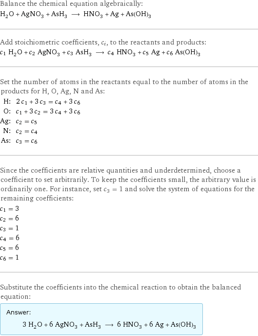 Balance the chemical equation algebraically: H_2O + AgNO_3 + AsH_3 ⟶ HNO_3 + Ag + As(OH)_3 Add stoichiometric coefficients, c_i, to the reactants and products: c_1 H_2O + c_2 AgNO_3 + c_3 AsH_3 ⟶ c_4 HNO_3 + c_5 Ag + c_6 As(OH)_3 Set the number of atoms in the reactants equal to the number of atoms in the products for H, O, Ag, N and As: H: | 2 c_1 + 3 c_3 = c_4 + 3 c_6 O: | c_1 + 3 c_2 = 3 c_4 + 3 c_6 Ag: | c_2 = c_5 N: | c_2 = c_4 As: | c_3 = c_6 Since the coefficients are relative quantities and underdetermined, choose a coefficient to set arbitrarily. To keep the coefficients small, the arbitrary value is ordinarily one. For instance, set c_3 = 1 and solve the system of equations for the remaining coefficients: c_1 = 3 c_2 = 6 c_3 = 1 c_4 = 6 c_5 = 6 c_6 = 1 Substitute the coefficients into the chemical reaction to obtain the balanced equation: Answer: |   | 3 H_2O + 6 AgNO_3 + AsH_3 ⟶ 6 HNO_3 + 6 Ag + As(OH)_3