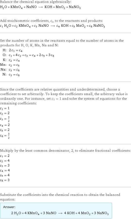 Balance the chemical equation algebraically: H_2O + KMnO_4 + NaNO ⟶ KOH + MnO_2 + NaNO_3 Add stoichiometric coefficients, c_i, to the reactants and products: c_1 H_2O + c_2 KMnO_4 + c_3 NaNO ⟶ c_4 KOH + c_5 MnO_2 + c_6 NaNO_3 Set the number of atoms in the reactants equal to the number of atoms in the products for H, O, K, Mn, Na and N: H: | 2 c_1 = c_4 O: | c_1 + 4 c_2 + c_3 = c_4 + 2 c_5 + 3 c_6 K: | c_2 = c_4 Mn: | c_2 = c_5 Na: | c_3 = c_6 N: | c_3 = c_6 Since the coefficients are relative quantities and underdetermined, choose a coefficient to set arbitrarily. To keep the coefficients small, the arbitrary value is ordinarily one. For instance, set c_1 = 1 and solve the system of equations for the remaining coefficients: c_1 = 1 c_2 = 2 c_3 = 3/2 c_4 = 2 c_5 = 2 c_6 = 3/2 Multiply by the least common denominator, 2, to eliminate fractional coefficients: c_1 = 2 c_2 = 4 c_3 = 3 c_4 = 4 c_5 = 4 c_6 = 3 Substitute the coefficients into the chemical reaction to obtain the balanced equation: Answer: |   | 2 H_2O + 4 KMnO_4 + 3 NaNO ⟶ 4 KOH + 4 MnO_2 + 3 NaNO_3