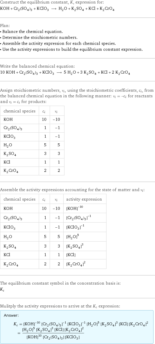 Construct the equilibrium constant, K, expression for: KOH + Cr_2(SO_4)_3 + KClO_3 ⟶ H_2O + K_2SO_4 + KCl + K_2CrO_4 Plan: • Balance the chemical equation. • Determine the stoichiometric numbers. • Assemble the activity expression for each chemical species. • Use the activity expressions to build the equilibrium constant expression. Write the balanced chemical equation: 10 KOH + Cr_2(SO_4)_3 + KClO_3 ⟶ 5 H_2O + 3 K_2SO_4 + KCl + 2 K_2CrO_4 Assign stoichiometric numbers, ν_i, using the stoichiometric coefficients, c_i, from the balanced chemical equation in the following manner: ν_i = -c_i for reactants and ν_i = c_i for products: chemical species | c_i | ν_i KOH | 10 | -10 Cr_2(SO_4)_3 | 1 | -1 KClO_3 | 1 | -1 H_2O | 5 | 5 K_2SO_4 | 3 | 3 KCl | 1 | 1 K_2CrO_4 | 2 | 2 Assemble the activity expressions accounting for the state of matter and ν_i: chemical species | c_i | ν_i | activity expression KOH | 10 | -10 | ([KOH])^(-10) Cr_2(SO_4)_3 | 1 | -1 | ([Cr2(SO4)3])^(-1) KClO_3 | 1 | -1 | ([KClO3])^(-1) H_2O | 5 | 5 | ([H2O])^5 K_2SO_4 | 3 | 3 | ([K2SO4])^3 KCl | 1 | 1 | [KCl] K_2CrO_4 | 2 | 2 | ([K2CrO4])^2 The equilibrium constant symbol in the concentration basis is: K_c Mulitply the activity expressions to arrive at the K_c expression: Answer: |   | K_c = ([KOH])^(-10) ([Cr2(SO4)3])^(-1) ([KClO3])^(-1) ([H2O])^5 ([K2SO4])^3 [KCl] ([K2CrO4])^2 = (([H2O])^5 ([K2SO4])^3 [KCl] ([K2CrO4])^2)/(([KOH])^10 [Cr2(SO4)3] [KClO3])