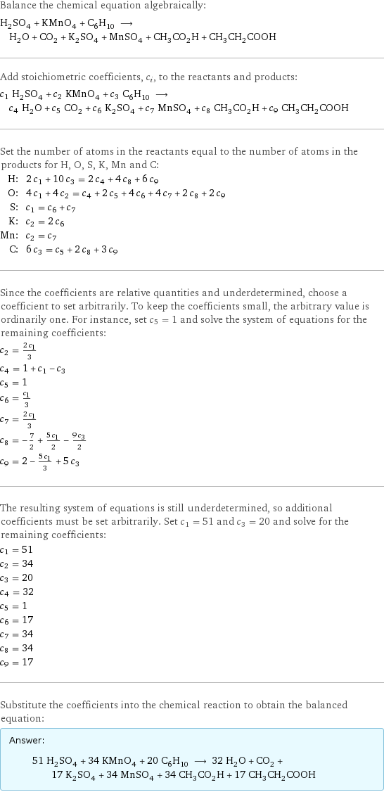 Balance the chemical equation algebraically: H_2SO_4 + KMnO_4 + C_6H_10 ⟶ H_2O + CO_2 + K_2SO_4 + MnSO_4 + CH_3CO_2H + CH_3CH_2COOH Add stoichiometric coefficients, c_i, to the reactants and products: c_1 H_2SO_4 + c_2 KMnO_4 + c_3 C_6H_10 ⟶ c_4 H_2O + c_5 CO_2 + c_6 K_2SO_4 + c_7 MnSO_4 + c_8 CH_3CO_2H + c_9 CH_3CH_2COOH Set the number of atoms in the reactants equal to the number of atoms in the products for H, O, S, K, Mn and C: H: | 2 c_1 + 10 c_3 = 2 c_4 + 4 c_8 + 6 c_9 O: | 4 c_1 + 4 c_2 = c_4 + 2 c_5 + 4 c_6 + 4 c_7 + 2 c_8 + 2 c_9 S: | c_1 = c_6 + c_7 K: | c_2 = 2 c_6 Mn: | c_2 = c_7 C: | 6 c_3 = c_5 + 2 c_8 + 3 c_9 Since the coefficients are relative quantities and underdetermined, choose a coefficient to set arbitrarily. To keep the coefficients small, the arbitrary value is ordinarily one. For instance, set c_5 = 1 and solve the system of equations for the remaining coefficients: c_2 = (2 c_1)/3 c_4 = 1 + c_1 - c_3 c_5 = 1 c_6 = c_1/3 c_7 = (2 c_1)/3 c_8 = -7/2 + (5 c_1)/2 - (9 c_3)/2 c_9 = 2 - (5 c_1)/3 + 5 c_3 The resulting system of equations is still underdetermined, so additional coefficients must be set arbitrarily. Set c_1 = 51 and c_3 = 20 and solve for the remaining coefficients: c_1 = 51 c_2 = 34 c_3 = 20 c_4 = 32 c_5 = 1 c_6 = 17 c_7 = 34 c_8 = 34 c_9 = 17 Substitute the coefficients into the chemical reaction to obtain the balanced equation: Answer: |   | 51 H_2SO_4 + 34 KMnO_4 + 20 C_6H_10 ⟶ 32 H_2O + CO_2 + 17 K_2SO_4 + 34 MnSO_4 + 34 CH_3CO_2H + 17 CH_3CH_2COOH