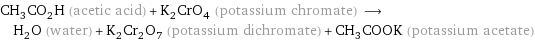 CH_3CO_2H (acetic acid) + K_2CrO_4 (potassium chromate) ⟶ H_2O (water) + K_2Cr_2O_7 (potassium dichromate) + CH_3COOK (potassium acetate)