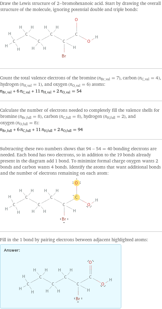 Draw the Lewis structure of 2-bromohexanoic acid. Start by drawing the overall structure of the molecule, ignoring potential double and triple bonds:  Count the total valence electrons of the bromine (n_Br, val = 7), carbon (n_C, val = 4), hydrogen (n_H, val = 1), and oxygen (n_O, val = 6) atoms: n_Br, val + 6 n_C, val + 11 n_H, val + 2 n_O, val = 54 Calculate the number of electrons needed to completely fill the valence shells for bromine (n_Br, full = 8), carbon (n_C, full = 8), hydrogen (n_H, full = 2), and oxygen (n_O, full = 8): n_Br, full + 6 n_C, full + 11 n_H, full + 2 n_O, full = 94 Subtracting these two numbers shows that 94 - 54 = 40 bonding electrons are needed. Each bond has two electrons, so in addition to the 19 bonds already present in the diagram add 1 bond. To minimize formal charge oxygen wants 2 bonds and carbon wants 4 bonds. Identify the atoms that want additional bonds and the number of electrons remaining on each atom:  Fill in the 1 bond by pairing electrons between adjacent highlighted atoms: Answer: |   | 