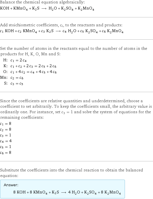 Balance the chemical equation algebraically: KOH + KMnO_4 + K2S ⟶ H_2O + K_2SO_4 + K_2MnO_4 Add stoichiometric coefficients, c_i, to the reactants and products: c_1 KOH + c_2 KMnO_4 + c_3 K2S ⟶ c_4 H_2O + c_5 K_2SO_4 + c_6 K_2MnO_4 Set the number of atoms in the reactants equal to the number of atoms in the products for H, K, O, Mn and S: H: | c_1 = 2 c_4 K: | c_1 + c_2 + 2 c_3 = 2 c_5 + 2 c_6 O: | c_1 + 4 c_2 = c_4 + 4 c_5 + 4 c_6 Mn: | c_2 = c_6 S: | c_3 = c_5 Since the coefficients are relative quantities and underdetermined, choose a coefficient to set arbitrarily. To keep the coefficients small, the arbitrary value is ordinarily one. For instance, set c_3 = 1 and solve the system of equations for the remaining coefficients: c_1 = 8 c_2 = 8 c_3 = 1 c_4 = 4 c_5 = 1 c_6 = 8 Substitute the coefficients into the chemical reaction to obtain the balanced equation: Answer: |   | 8 KOH + 8 KMnO_4 + K2S ⟶ 4 H_2O + K_2SO_4 + 8 K_2MnO_4