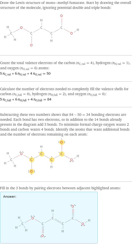 Draw the Lewis structure of mono-methyl fumarate. Start by drawing the overall structure of the molecule, ignoring potential double and triple bonds:  Count the total valence electrons of the carbon (n_C, val = 4), hydrogen (n_H, val = 1), and oxygen (n_O, val = 6) atoms: 5 n_C, val + 6 n_H, val + 4 n_O, val = 50 Calculate the number of electrons needed to completely fill the valence shells for carbon (n_C, full = 8), hydrogen (n_H, full = 2), and oxygen (n_O, full = 8): 5 n_C, full + 6 n_H, full + 4 n_O, full = 84 Subtracting these two numbers shows that 84 - 50 = 34 bonding electrons are needed. Each bond has two electrons, so in addition to the 14 bonds already present in the diagram add 3 bonds. To minimize formal charge oxygen wants 2 bonds and carbon wants 4 bonds. Identify the atoms that want additional bonds and the number of electrons remaining on each atom:  Fill in the 3 bonds by pairing electrons between adjacent highlighted atoms: Answer: |   | 