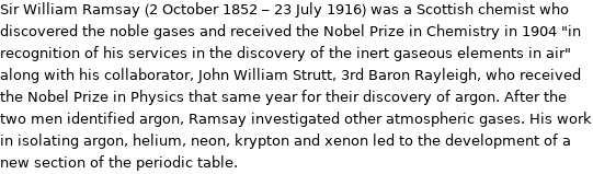 Sir William Ramsay (2 October 1852 - 23 July 1916) was a Scottish chemist who discovered the noble gases and received the Nobel Prize in Chemistry in 1904 