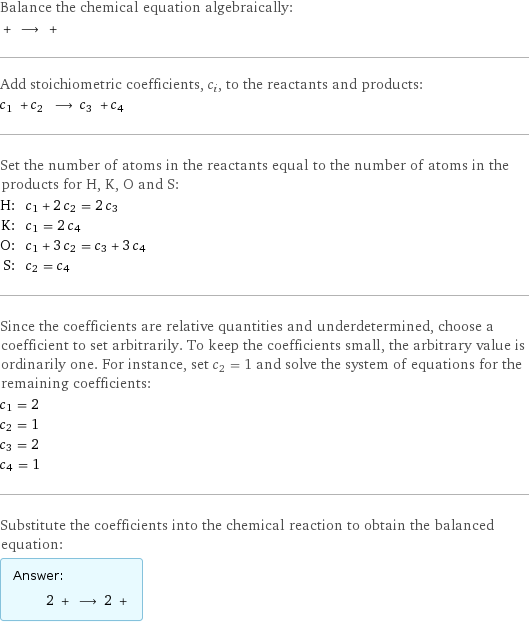 Balance the chemical equation algebraically:  + ⟶ +  Add stoichiometric coefficients, c_i, to the reactants and products: c_1 + c_2 ⟶ c_3 + c_4  Set the number of atoms in the reactants equal to the number of atoms in the products for H, K, O and S: H: | c_1 + 2 c_2 = 2 c_3 K: | c_1 = 2 c_4 O: | c_1 + 3 c_2 = c_3 + 3 c_4 S: | c_2 = c_4 Since the coefficients are relative quantities and underdetermined, choose a coefficient to set arbitrarily. To keep the coefficients small, the arbitrary value is ordinarily one. For instance, set c_2 = 1 and solve the system of equations for the remaining coefficients: c_1 = 2 c_2 = 1 c_3 = 2 c_4 = 1 Substitute the coefficients into the chemical reaction to obtain the balanced equation: Answer: |   | 2 + ⟶ 2 + 