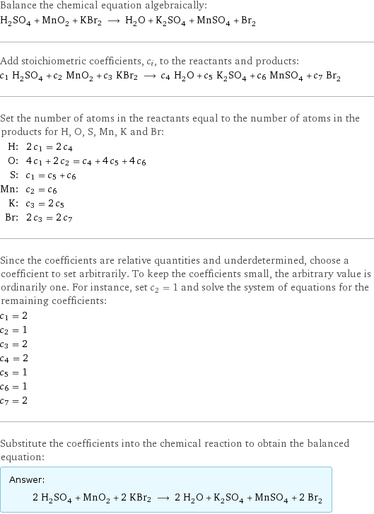 Balance the chemical equation algebraically: H_2SO_4 + MnO_2 + KBr2 ⟶ H_2O + K_2SO_4 + MnSO_4 + Br_2 Add stoichiometric coefficients, c_i, to the reactants and products: c_1 H_2SO_4 + c_2 MnO_2 + c_3 KBr2 ⟶ c_4 H_2O + c_5 K_2SO_4 + c_6 MnSO_4 + c_7 Br_2 Set the number of atoms in the reactants equal to the number of atoms in the products for H, O, S, Mn, K and Br: H: | 2 c_1 = 2 c_4 O: | 4 c_1 + 2 c_2 = c_4 + 4 c_5 + 4 c_6 S: | c_1 = c_5 + c_6 Mn: | c_2 = c_6 K: | c_3 = 2 c_5 Br: | 2 c_3 = 2 c_7 Since the coefficients are relative quantities and underdetermined, choose a coefficient to set arbitrarily. To keep the coefficients small, the arbitrary value is ordinarily one. For instance, set c_2 = 1 and solve the system of equations for the remaining coefficients: c_1 = 2 c_2 = 1 c_3 = 2 c_4 = 2 c_5 = 1 c_6 = 1 c_7 = 2 Substitute the coefficients into the chemical reaction to obtain the balanced equation: Answer: |   | 2 H_2SO_4 + MnO_2 + 2 KBr2 ⟶ 2 H_2O + K_2SO_4 + MnSO_4 + 2 Br_2