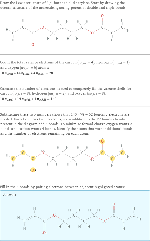 Draw the Lewis structure of 1, 4-butanediol diacrylate. Start by drawing the overall structure of the molecule, ignoring potential double and triple bonds:  Count the total valence electrons of the carbon (n_C, val = 4), hydrogen (n_H, val = 1), and oxygen (n_O, val = 6) atoms: 10 n_C, val + 14 n_H, val + 4 n_O, val = 78 Calculate the number of electrons needed to completely fill the valence shells for carbon (n_C, full = 8), hydrogen (n_H, full = 2), and oxygen (n_O, full = 8): 10 n_C, full + 14 n_H, full + 4 n_O, full = 140 Subtracting these two numbers shows that 140 - 78 = 62 bonding electrons are needed. Each bond has two electrons, so in addition to the 27 bonds already present in the diagram add 4 bonds. To minimize formal charge oxygen wants 2 bonds and carbon wants 4 bonds. Identify the atoms that want additional bonds and the number of electrons remaining on each atom:  Fill in the 4 bonds by pairing electrons between adjacent highlighted atoms: Answer: |   | 