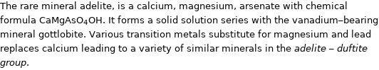 The rare mineral adelite, is a calcium, magnesium, arsenate with chemical formula CaMgAsO_4OH. It forms a solid solution series with the vanadium-bearing mineral gottlobite. Various transition metals substitute for magnesium and lead replaces calcium leading to a variety of similar minerals in the adelite - duftite group.