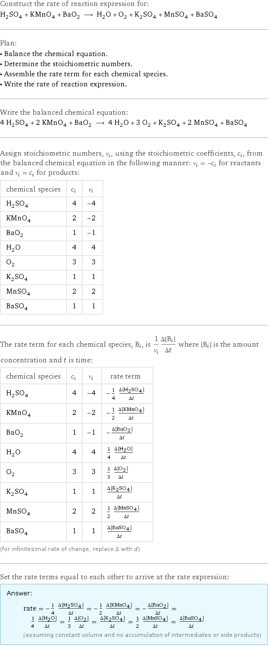 Construct the rate of reaction expression for: H_2SO_4 + KMnO_4 + BaO_2 ⟶ H_2O + O_2 + K_2SO_4 + MnSO_4 + BaSO_4 Plan: • Balance the chemical equation. • Determine the stoichiometric numbers. • Assemble the rate term for each chemical species. • Write the rate of reaction expression. Write the balanced chemical equation: 4 H_2SO_4 + 2 KMnO_4 + BaO_2 ⟶ 4 H_2O + 3 O_2 + K_2SO_4 + 2 MnSO_4 + BaSO_4 Assign stoichiometric numbers, ν_i, using the stoichiometric coefficients, c_i, from the balanced chemical equation in the following manner: ν_i = -c_i for reactants and ν_i = c_i for products: chemical species | c_i | ν_i H_2SO_4 | 4 | -4 KMnO_4 | 2 | -2 BaO_2 | 1 | -1 H_2O | 4 | 4 O_2 | 3 | 3 K_2SO_4 | 1 | 1 MnSO_4 | 2 | 2 BaSO_4 | 1 | 1 The rate term for each chemical species, B_i, is 1/ν_i(Δ[B_i])/(Δt) where [B_i] is the amount concentration and t is time: chemical species | c_i | ν_i | rate term H_2SO_4 | 4 | -4 | -1/4 (Δ[H2SO4])/(Δt) KMnO_4 | 2 | -2 | -1/2 (Δ[KMnO4])/(Δt) BaO_2 | 1 | -1 | -(Δ[BaO2])/(Δt) H_2O | 4 | 4 | 1/4 (Δ[H2O])/(Δt) O_2 | 3 | 3 | 1/3 (Δ[O2])/(Δt) K_2SO_4 | 1 | 1 | (Δ[K2SO4])/(Δt) MnSO_4 | 2 | 2 | 1/2 (Δ[MnSO4])/(Δt) BaSO_4 | 1 | 1 | (Δ[BaSO4])/(Δt) (for infinitesimal rate of change, replace Δ with d) Set the rate terms equal to each other to arrive at the rate expression: Answer: |   | rate = -1/4 (Δ[H2SO4])/(Δt) = -1/2 (Δ[KMnO4])/(Δt) = -(Δ[BaO2])/(Δt) = 1/4 (Δ[H2O])/(Δt) = 1/3 (Δ[O2])/(Δt) = (Δ[K2SO4])/(Δt) = 1/2 (Δ[MnSO4])/(Δt) = (Δ[BaSO4])/(Δt) (assuming constant volume and no accumulation of intermediates or side products)