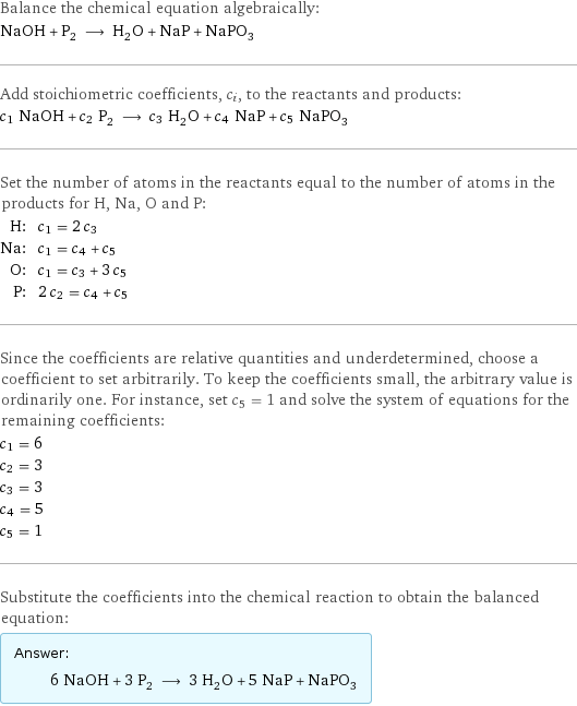 Balance the chemical equation algebraically: NaOH + P_2 ⟶ H_2O + NaP + NaPO_3 Add stoichiometric coefficients, c_i, to the reactants and products: c_1 NaOH + c_2 P_2 ⟶ c_3 H_2O + c_4 NaP + c_5 NaPO_3 Set the number of atoms in the reactants equal to the number of atoms in the products for H, Na, O and P: H: | c_1 = 2 c_3 Na: | c_1 = c_4 + c_5 O: | c_1 = c_3 + 3 c_5 P: | 2 c_2 = c_4 + c_5 Since the coefficients are relative quantities and underdetermined, choose a coefficient to set arbitrarily. To keep the coefficients small, the arbitrary value is ordinarily one. For instance, set c_5 = 1 and solve the system of equations for the remaining coefficients: c_1 = 6 c_2 = 3 c_3 = 3 c_4 = 5 c_5 = 1 Substitute the coefficients into the chemical reaction to obtain the balanced equation: Answer: |   | 6 NaOH + 3 P_2 ⟶ 3 H_2O + 5 NaP + NaPO_3