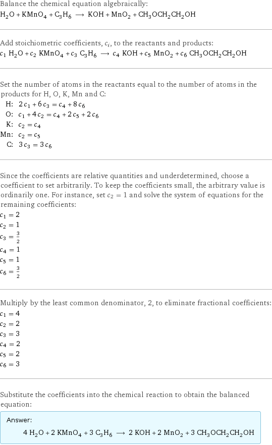 Balance the chemical equation algebraically: H_2O + KMnO_4 + C_3H_6 ⟶ KOH + MnO_2 + CH_3OCH_2CH_2OH Add stoichiometric coefficients, c_i, to the reactants and products: c_1 H_2O + c_2 KMnO_4 + c_3 C_3H_6 ⟶ c_4 KOH + c_5 MnO_2 + c_6 CH_3OCH_2CH_2OH Set the number of atoms in the reactants equal to the number of atoms in the products for H, O, K, Mn and C: H: | 2 c_1 + 6 c_3 = c_4 + 8 c_6 O: | c_1 + 4 c_2 = c_4 + 2 c_5 + 2 c_6 K: | c_2 = c_4 Mn: | c_2 = c_5 C: | 3 c_3 = 3 c_6 Since the coefficients are relative quantities and underdetermined, choose a coefficient to set arbitrarily. To keep the coefficients small, the arbitrary value is ordinarily one. For instance, set c_2 = 1 and solve the system of equations for the remaining coefficients: c_1 = 2 c_2 = 1 c_3 = 3/2 c_4 = 1 c_5 = 1 c_6 = 3/2 Multiply by the least common denominator, 2, to eliminate fractional coefficients: c_1 = 4 c_2 = 2 c_3 = 3 c_4 = 2 c_5 = 2 c_6 = 3 Substitute the coefficients into the chemical reaction to obtain the balanced equation: Answer: |   | 4 H_2O + 2 KMnO_4 + 3 C_3H_6 ⟶ 2 KOH + 2 MnO_2 + 3 CH_3OCH_2CH_2OH