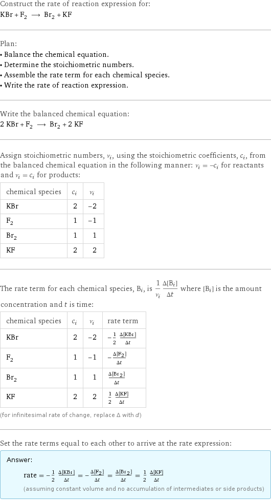 Construct the rate of reaction expression for: KBr + F_2 ⟶ Br_2 + KF Plan: • Balance the chemical equation. • Determine the stoichiometric numbers. • Assemble the rate term for each chemical species. • Write the rate of reaction expression. Write the balanced chemical equation: 2 KBr + F_2 ⟶ Br_2 + 2 KF Assign stoichiometric numbers, ν_i, using the stoichiometric coefficients, c_i, from the balanced chemical equation in the following manner: ν_i = -c_i for reactants and ν_i = c_i for products: chemical species | c_i | ν_i KBr | 2 | -2 F_2 | 1 | -1 Br_2 | 1 | 1 KF | 2 | 2 The rate term for each chemical species, B_i, is 1/ν_i(Δ[B_i])/(Δt) where [B_i] is the amount concentration and t is time: chemical species | c_i | ν_i | rate term KBr | 2 | -2 | -1/2 (Δ[KBr])/(Δt) F_2 | 1 | -1 | -(Δ[F2])/(Δt) Br_2 | 1 | 1 | (Δ[Br2])/(Δt) KF | 2 | 2 | 1/2 (Δ[KF])/(Δt) (for infinitesimal rate of change, replace Δ with d) Set the rate terms equal to each other to arrive at the rate expression: Answer: |   | rate = -1/2 (Δ[KBr])/(Δt) = -(Δ[F2])/(Δt) = (Δ[Br2])/(Δt) = 1/2 (Δ[KF])/(Δt) (assuming constant volume and no accumulation of intermediates or side products)