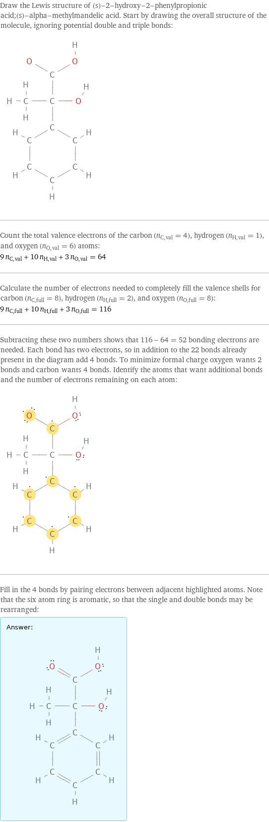 Draw the Lewis structure of (s)-2-hydroxy-2-phenylpropionic acid;(s)-alpha-methylmandelic acid. Start by drawing the overall structure of the molecule, ignoring potential double and triple bonds:  Count the total valence electrons of the carbon (n_C, val = 4), hydrogen (n_H, val = 1), and oxygen (n_O, val = 6) atoms: 9 n_C, val + 10 n_H, val + 3 n_O, val = 64 Calculate the number of electrons needed to completely fill the valence shells for carbon (n_C, full = 8), hydrogen (n_H, full = 2), and oxygen (n_O, full = 8): 9 n_C, full + 10 n_H, full + 3 n_O, full = 116 Subtracting these two numbers shows that 116 - 64 = 52 bonding electrons are needed. Each bond has two electrons, so in addition to the 22 bonds already present in the diagram add 4 bonds. To minimize formal charge oxygen wants 2 bonds and carbon wants 4 bonds. Identify the atoms that want additional bonds and the number of electrons remaining on each atom:  Fill in the 4 bonds by pairing electrons between adjacent highlighted atoms. Note that the six atom ring is aromatic, so that the single and double bonds may be rearranged: Answer: |   | 