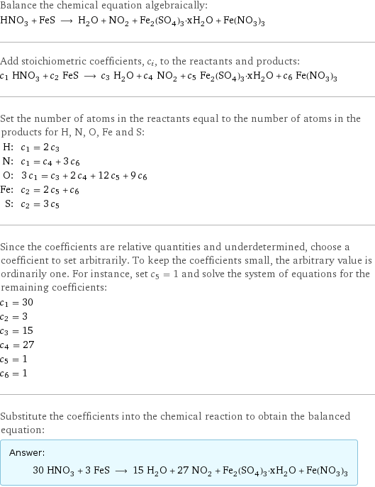 Balance the chemical equation algebraically: HNO_3 + FeS ⟶ H_2O + NO_2 + Fe_2(SO_4)_3·xH_2O + Fe(NO_3)_3 Add stoichiometric coefficients, c_i, to the reactants and products: c_1 HNO_3 + c_2 FeS ⟶ c_3 H_2O + c_4 NO_2 + c_5 Fe_2(SO_4)_3·xH_2O + c_6 Fe(NO_3)_3 Set the number of atoms in the reactants equal to the number of atoms in the products for H, N, O, Fe and S: H: | c_1 = 2 c_3 N: | c_1 = c_4 + 3 c_6 O: | 3 c_1 = c_3 + 2 c_4 + 12 c_5 + 9 c_6 Fe: | c_2 = 2 c_5 + c_6 S: | c_2 = 3 c_5 Since the coefficients are relative quantities and underdetermined, choose a coefficient to set arbitrarily. To keep the coefficients small, the arbitrary value is ordinarily one. For instance, set c_5 = 1 and solve the system of equations for the remaining coefficients: c_1 = 30 c_2 = 3 c_3 = 15 c_4 = 27 c_5 = 1 c_6 = 1 Substitute the coefficients into the chemical reaction to obtain the balanced equation: Answer: |   | 30 HNO_3 + 3 FeS ⟶ 15 H_2O + 27 NO_2 + Fe_2(SO_4)_3·xH_2O + Fe(NO_3)_3