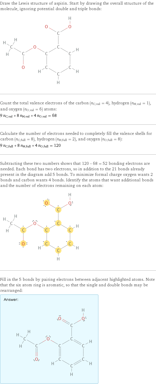 Draw the Lewis structure of aspirin. Start by drawing the overall structure of the molecule, ignoring potential double and triple bonds:  Count the total valence electrons of the carbon (n_C, val = 4), hydrogen (n_H, val = 1), and oxygen (n_O, val = 6) atoms: 9 n_C, val + 8 n_H, val + 4 n_O, val = 68 Calculate the number of electrons needed to completely fill the valence shells for carbon (n_C, full = 8), hydrogen (n_H, full = 2), and oxygen (n_O, full = 8): 9 n_C, full + 8 n_H, full + 4 n_O, full = 120 Subtracting these two numbers shows that 120 - 68 = 52 bonding electrons are needed. Each bond has two electrons, so in addition to the 21 bonds already present in the diagram add 5 bonds. To minimize formal charge oxygen wants 2 bonds and carbon wants 4 bonds. Identify the atoms that want additional bonds and the number of electrons remaining on each atom:  Fill in the 5 bonds by pairing electrons between adjacent highlighted atoms. Note that the six atom ring is aromatic, so that the single and double bonds may be rearranged: Answer: |   | 