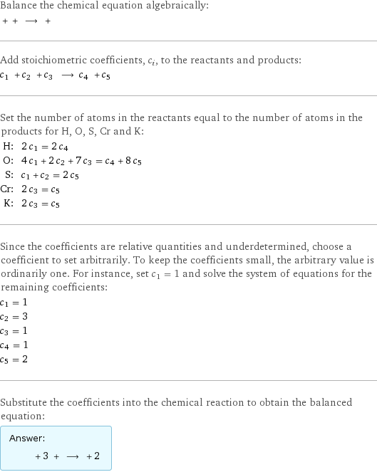 Balance the chemical equation algebraically:  + + ⟶ +  Add stoichiometric coefficients, c_i, to the reactants and products: c_1 + c_2 + c_3 ⟶ c_4 + c_5  Set the number of atoms in the reactants equal to the number of atoms in the products for H, O, S, Cr and K: H: | 2 c_1 = 2 c_4 O: | 4 c_1 + 2 c_2 + 7 c_3 = c_4 + 8 c_5 S: | c_1 + c_2 = 2 c_5 Cr: | 2 c_3 = c_5 K: | 2 c_3 = c_5 Since the coefficients are relative quantities and underdetermined, choose a coefficient to set arbitrarily. To keep the coefficients small, the arbitrary value is ordinarily one. For instance, set c_1 = 1 and solve the system of equations for the remaining coefficients: c_1 = 1 c_2 = 3 c_3 = 1 c_4 = 1 c_5 = 2 Substitute the coefficients into the chemical reaction to obtain the balanced equation: Answer: |   | + 3 + ⟶ + 2 