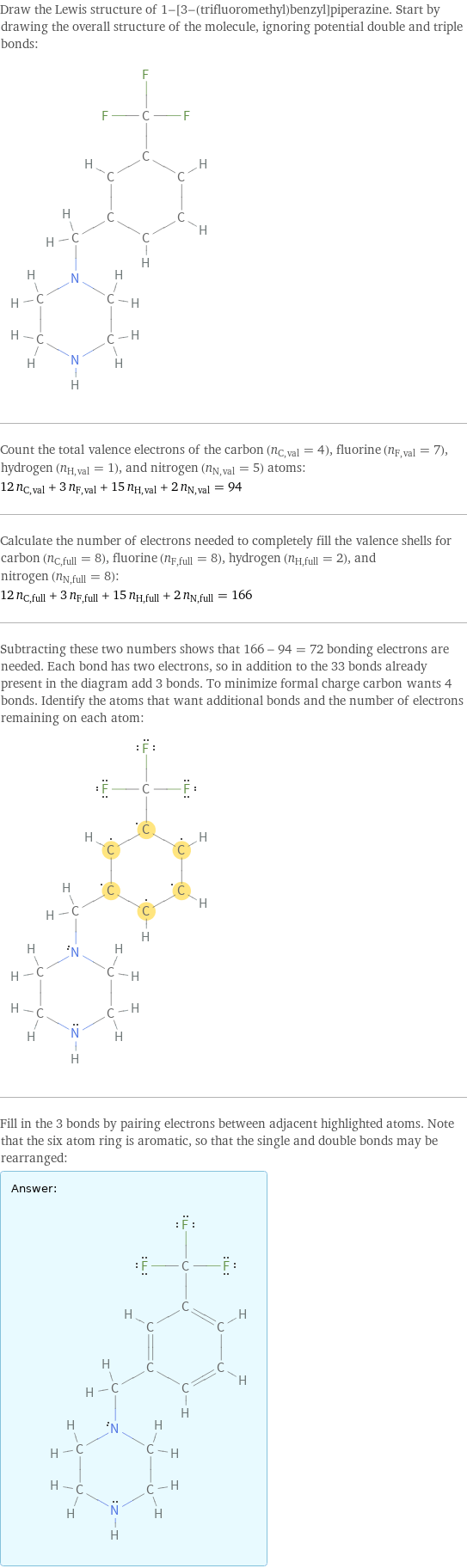 Draw the Lewis structure of 1-[3-(trifluoromethyl)benzyl]piperazine. Start by drawing the overall structure of the molecule, ignoring potential double and triple bonds:  Count the total valence electrons of the carbon (n_C, val = 4), fluorine (n_F, val = 7), hydrogen (n_H, val = 1), and nitrogen (n_N, val = 5) atoms: 12 n_C, val + 3 n_F, val + 15 n_H, val + 2 n_N, val = 94 Calculate the number of electrons needed to completely fill the valence shells for carbon (n_C, full = 8), fluorine (n_F, full = 8), hydrogen (n_H, full = 2), and nitrogen (n_N, full = 8): 12 n_C, full + 3 n_F, full + 15 n_H, full + 2 n_N, full = 166 Subtracting these two numbers shows that 166 - 94 = 72 bonding electrons are needed. Each bond has two electrons, so in addition to the 33 bonds already present in the diagram add 3 bonds. To minimize formal charge carbon wants 4 bonds. Identify the atoms that want additional bonds and the number of electrons remaining on each atom:  Fill in the 3 bonds by pairing electrons between adjacent highlighted atoms. Note that the six atom ring is aromatic, so that the single and double bonds may be rearranged: Answer: |   | 